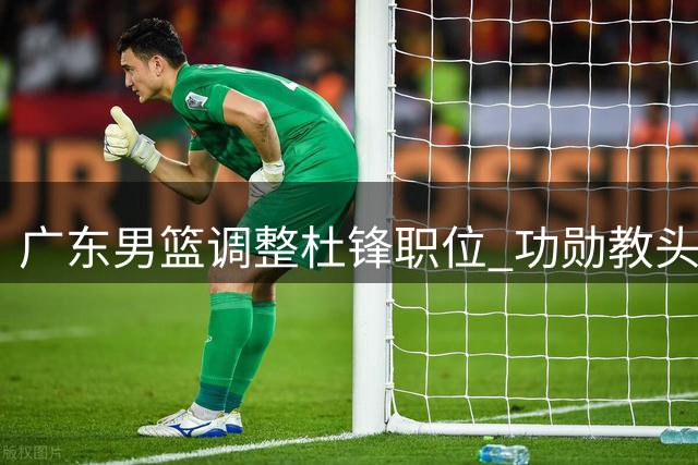 广东男篮调整杜锋职位 功勋教头转任总教练