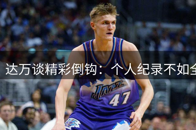 达万谈精彩倒钩：个人纪录不如全队胜利珍贵